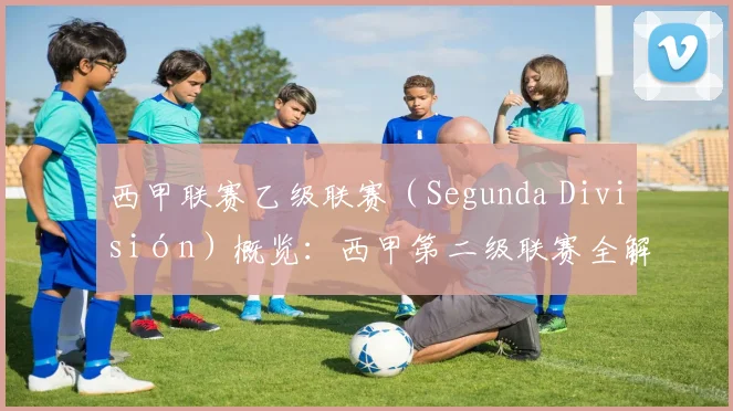 西甲联赛乙级联赛(Segunda División)概览:西甲第二级联赛全解析